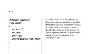 …
#include <stdio.h>
void main()
{
int x = 10;
int *ptr;
ptr = &x;
printf(“Value is : %d”,*ptr);
}
1) Since there is * in declaration, ptr
becomes a pointer varaible (a variable
that stores address of another variable)
2) Since there is int before *, ptr is
pointer to an integer type variable int
*ptr;& operator before x is used to get
address of x. The address of x is
assigned to ptr.
 