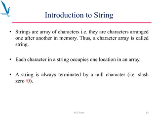 Introduction to String
• Strings are array of characters i.e. they are characters arranged
one after another in memory. Thus, a character array is called
string.
• Each character in a string occupies one location in an array.
• A string is always terminated by a null character (i.e. slash
zero 0).
VIIT, Pune 15
 