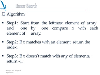  Algorithm:
 Step1: Start from the leftmost element of array
and one by one compare x with each
element of array.
 Step2: If x matches with an element, return the
index.
 Step3: If x doesn’t match with any of elements,
return -1.
Analysis and Design of
Algorithms
 