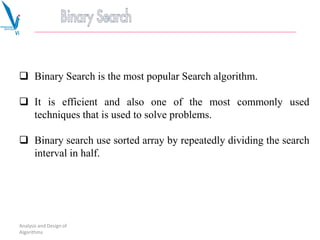  Binary Search is the most popular Search algorithm.
 It is efficient and also one of the most commonly used
techniques that is used to solve problems.
 Binary search use sorted array by repeatedly dividing the search
interval in half.
Analysis and Design of
Algorithms
 