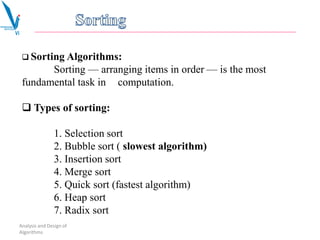 Analysis and Design of
Algorithms
 Sorting Algorithms:
Sorting — arranging items in order — is the most
fundamental task in computation.
 Types of sorting:
1. Selection sort
2. Bubble sort ( slowest algorithm)
3. Insertion sort
4. Merge sort
5. Quick sort (fastest algorithm)
6. Heap sort
7. Radix sort
 