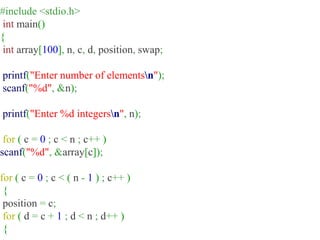 #include <stdio.h>
int main()
{
int array[100], n, c, d, position, swap;
printf("Enter number of elementsn");
scanf("%d", &n);
printf("Enter %d integersn", n);
for ( c = 0 ; c < n ; c++ )
scanf("%d", &array[c]);
for ( c = 0 ; c < ( n - 1 ) ; c++ )
{
position = c;
for ( d = c + 1 ; d < n ; d++ )
{
 