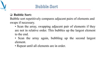  Bubble Sort:
Bubble sort repetitively compares adjacent pairs of elements and
swaps if necessary.
• Scan the array, swapping adjacent pair of elements if they
are not in relative order. This bubbles up the largest element
to the end.
• Scan the array again, bubbling up the second largest
element.
• Repeat until all elements are in order.
 