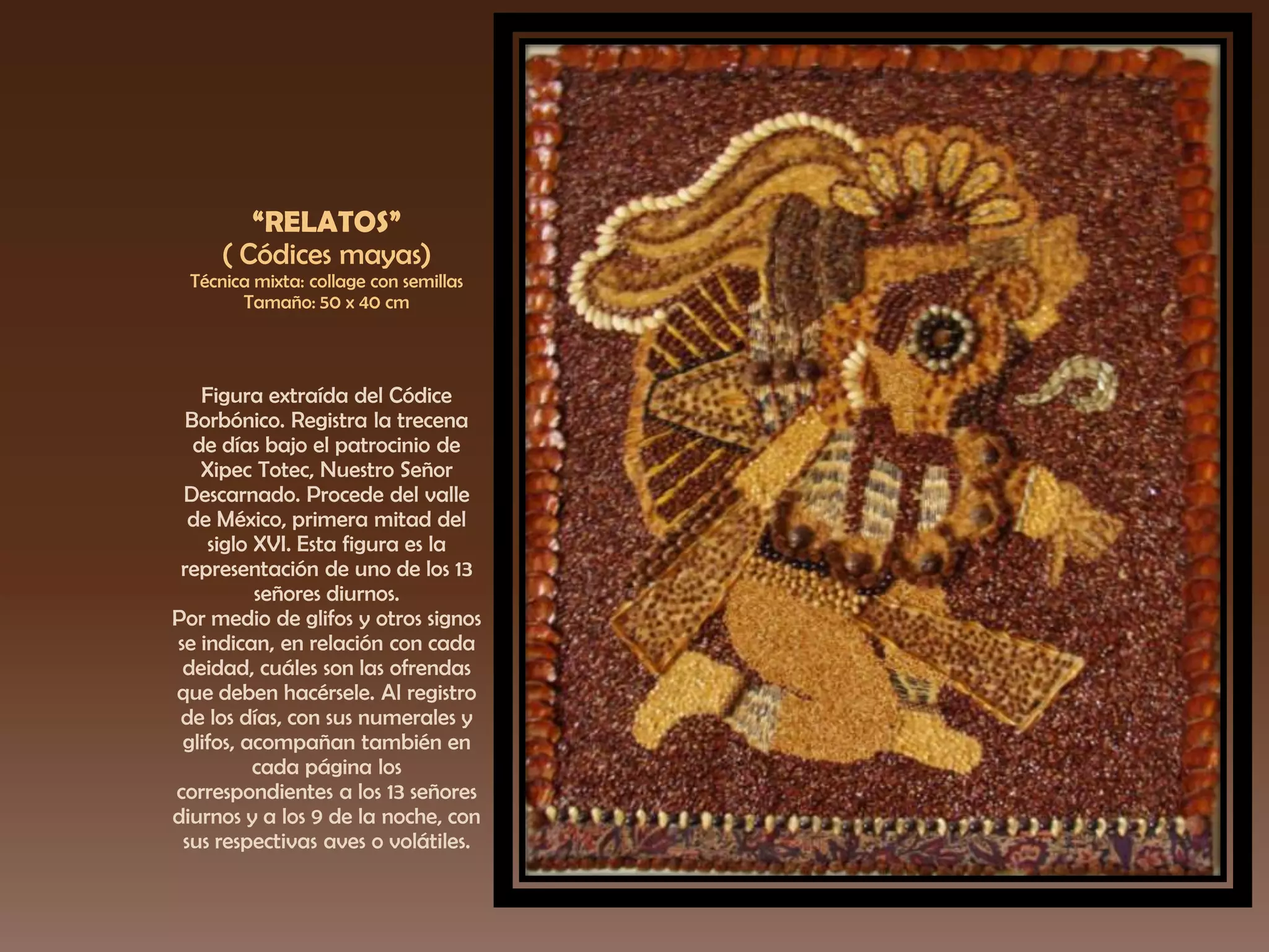 “RELATOS”
( Códices mayas)
Técnica mixta: collage con semillas
Tamaño: 50 x 40 cm
Figura extraída del Códice
Borbónico. Registra la trecena
de días bajo el patrocinio de
Xipec Totec, Nuestro Señor
Descarnado. Procede del valle
de México, primera mitad del
siglo XVI. Esta figura es la
representación de uno de los 13
señores diurnos.
Por medio de glifos y otros signos
se indican, en relación con cada
deidad, cuáles son las ofrendas
que deben hacérsele. Al registro
de los días, con sus numerales y
glifos, acompañan también en
cada página los
correspondientes a los 13 señores
diurnos y a los 9 de la noche, con
sus respectivas aves o volátiles.
 