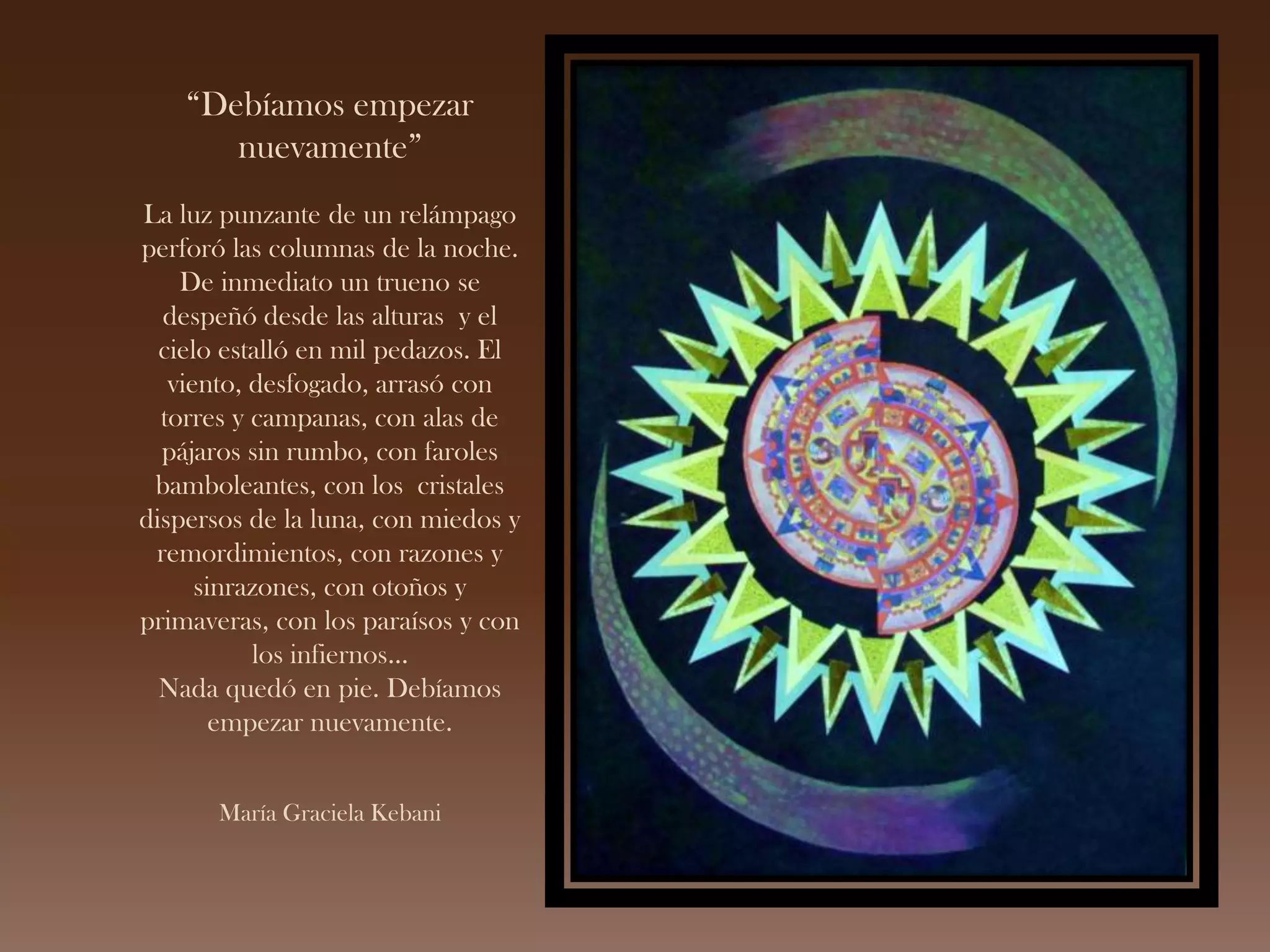 “Debíamos empezar
nuevamente”
La luz punzante de un relámpago
perforó las columnas de la noche.
De inmediato un trueno se
despeñó desde las alturas y el
cielo estalló en mil pedazos. El
viento, desfogado, arrasó con
torres y campanas, con alas de
pájaros sin rumbo, con faroles
bamboleantes, con los cristales
dispersos de la luna, con miedos y
remordimientos, con razones y
sinrazones, con otoños y
primaveras, con los paraísos y con
los infiernos…
Nada quedó en pie. Debíamos
empezar nuevamente.
María Graciela Kebani
 