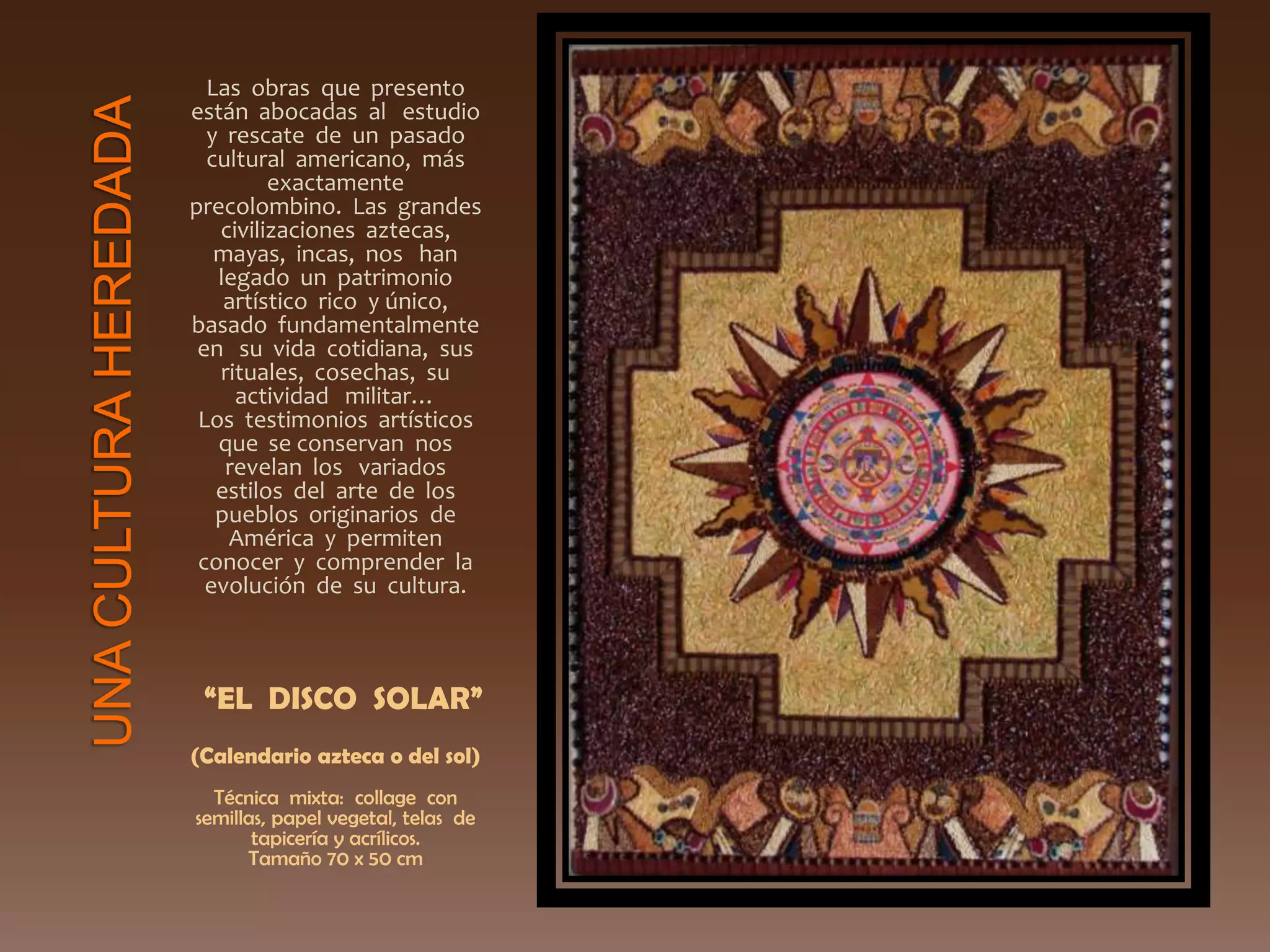 Las obras que presento
están abocadas al estudio
y rescate de un pasado
cultural americano, más
exactamente
precolombino. Las grandes
civilizaciones aztecas,
mayas, incas, nos han
legado un patrimonio
artístico rico y único,
basado fundamentalmente
en su vida cotidiana, sus
rituales, cosechas, su
actividad militar…
Los testimonios artísticos
que se conservan nos
revelan los variados
estilos del arte de los
pueblos originarios de
América y permiten
conocer y comprender la
evolución de su cultura.
“EL DISCO SOLAR”
(Calendario azteca o del sol)
Técnica mixta: collage con
semillas, papel vegetal, telas de
tapicería y acrílicos.
Tamaño 70 x 50 cm
 