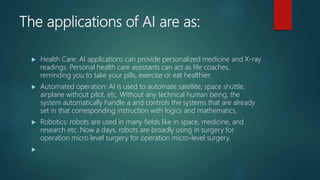 The applications of AI are as:
 Health Care: AI applications can provide personalized medicine and X-ray
readings. Personal health care assistants can act as life coaches,
reminding you to take your pills, exercise or eat healthier.
 Automated operation: AI is used to automate satellite, space shuttle,
airplane without pilot, etc. Without any technical human being, the
system automatically handle a and controls the systems that are already
set in that corresponding instruction with logics and mathematics.
 Robotics: robots are used in many fields like in space, medicine, and
research etc. Now a days, robots are broadly using in surgery for
operation micro level surgery for operation micro-level surgery.

 