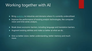 Working together with AI
 Bring analytics to industries and domains where it’s currently underutilized.
 Improve the performance of existing analytic technologies, like computer
vision and time series analysis.
 Break down economic barriers, including language and translation barriers.
 Augment existing abilities and make us better at what we do.
 Give us better vision, better understanding, better memory and much
more.
 