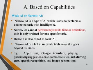 A. Based on Capabilities
28
Weak AI or Narrow AI:
• Narrow AI is a type of AI which is able to perform a
dedicated task with intelligence.
• Narrow AI cannot perform beyond its field or limitations,
as it is only trained for one specific task.
• Hence it is also called as weak AI.
• Narrow AI can fail in unpredictable ways if it goes
beyond its limits.
• e.g. Apple Siri, Google translate, playing
chess,
purchasing suggestions on e-commerce sites, self-driving
cars, speech recognition, and image recognition.
 