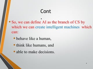 Cont
.
4
•So, we can define AI as the branch of CS by
which we can create intelligent machines which
can:
•behave like a human,
•think like humans, and
•able to make decisions.
 