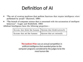 Definition of AI
The Loebner Prize was an annual competition in
artificial intelligence that awarded prizes to the
computer programs considered by the judges to be the
most human-like
 
