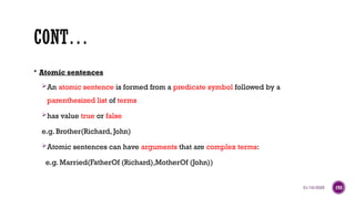 01/16/2025 193
CONT…
 Atomic sentences
An atomic sentence is formed from a predicate symbol followed by a
parenthesized list of terms
has value true or false
e.g. Brother(Richard, John)
Atomic sentences can have arguments that are complex terms:
e.g. Married(FatherOf (Richard),MotherOf (John))
 
