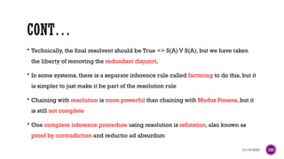 01/16/2025 237
CONT…
 Technically, the final resolvent should be True => S(A) V S(A), but we have taken
the liberty of removing the redundant disjunct.
 In some systems, there is a separate inference rule called factoring to do this, but it
is simpler to just make it be part of the resolution rule
 Chaining with resolution is more powerful than chaining with Modus Ponens, but it
is still not complete
 One complete inference procedure using resolution is refutation, also known as
proof by contradiction and reductio ad absurdum
 