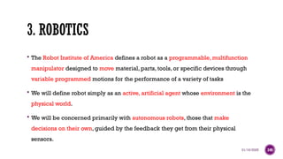 01/16/2025 340
3. ROBOTICS
 The Robot Institute of America defines a robot as a programmable, multifunction
manipulator designed to move material, parts, tools, or specific devices through
variable programmed motions for the performance of a variety of tasks
 We will define robot simply as an active, artificial agent whose environment is the
physical world.
 We will be concerned primarily with autonomous robots, those that make
decisions on their own, guided by the feedback they get from their physical
sensors.
 