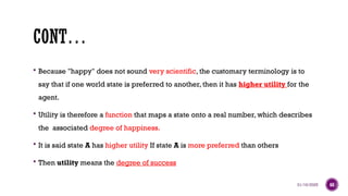 01/16/2025 68
CONT…
 Because "happy" does not sound very scientific, the customary terminology is to
say that if one world state is preferred to another, then it has higher utility for the
agent.
 Utility is therefore a function that maps a state onto a real number, which describes
the associated degree of happiness.
 It is said state A has higher utility If state A is more preferred than others
 Then utility means the degree of success
 