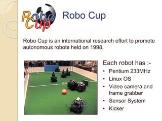 Robo Cup
Each robot has :-
• Pentium 233MHz
• Linux OS
• Video camera and
frame grabber
• Sensor System
• Kicker
Robo Cup is an international research effort to promote
autonomous robots held on 1998.
 