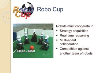 Robo Cup
Robots must cooperate in
 Strategy acquisition
 Real-time reasoning
 Multi-agent
collaboration
 Competition against
another team of robots
 