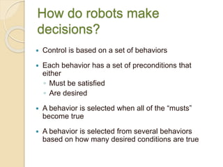 How do robots make
decisions?
 Control is based on a set of behaviors
 Each behavior has a set of preconditions that
either
◦ Must be satisfied
◦ Are desired
 A behavior is selected when all of the “musts”
become true
 A behavior is selected from several behaviors
based on how many desired conditions are true
 