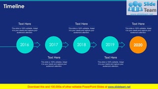 Timeline
97
20202016 2017 2018 2019
This slide is 100% editable. Adapt
it to your needs and capture your
audience's attention.
Text Here
This slide is 100% editable. Adapt
it to your needs and capture your
audience's attention.
Text Here
This slide is 100% editable. Adapt
it to your needs and capture your
audience's attention.
Text Here
This slide is 100% editable. Adapt
it to your needs and capture your
audience's attention.
Text Here
This slide is 100% editable. Adapt
it to your needs and capture your
audience's attention.
Text Here
 