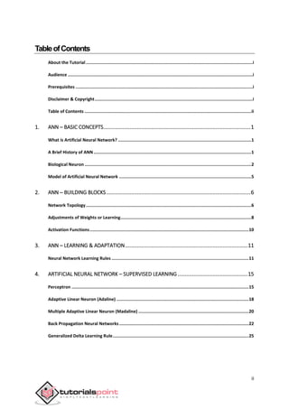 ii
TableofContents
About the Tutorial..................................................................................................................................i
Audience ................................................................................................................................................i
Prerequisites ..........................................................................................................................................i
Disclaimer & Copyright...........................................................................................................................i
Table of Contents ..................................................................................................................................ii
1. ANN – BASIC CONCEPTS.....................................................................................................1
What is Artificial Neural Network? ........................................................................................................1
A Brief History of ANN...........................................................................................................................1
Biological Neuron ..................................................................................................................................2
Model of Artificial Neural Network .......................................................................................................5
2. ANN ─ BUILDING BLOCKS...................................................................................................6
Network Topology.................................................................................................................................6
Adjustments of Weights or Learning......................................................................................................8
Activation Functions............................................................................................................................10
3. ANN – LEARNING & ADAPTATION....................................................................................11
Neural Network Learning Rules ...........................................................................................................11
4. ARTIFICIAL NEURAL NETWORK – SUPERVISED LEARNING ................................................15
Perceptron ..........................................................................................................................................15
Adaptive Linear Neuron (Adaline) .......................................................................................................18
Multiple Adaptive Linear Neuron (Madaline) ......................................................................................20
Back Propagation Neural Networks.....................................................................................................22
Generalized Delta Learning Rule..........................................................................................................25
 