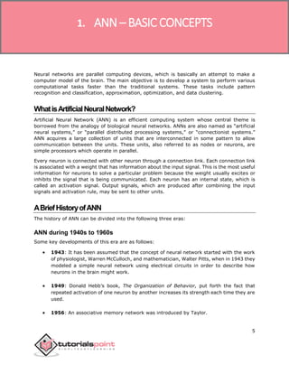 5
Neural networks are parallel computing devices, which is basically an attempt to make a
computer model of the brain. The main objective is to develop a system to perform various
computational tasks faster than the traditional systems. These tasks include pattern
recognition and classification, approximation, optimization, and data clustering.
WhatisArtificialNeuralNetwork?
Artificial Neural Network (ANN) is an efficient computing system whose central theme is
borrowed from the analogy of biological neural networks. ANNs are also named as “artificial
neural systems,” or “parallel distributed processing systems,” or “connectionist systems.”
ANN acquires a large collection of units that are interconnected in some pattern to allow
communication between the units. These units, also referred to as nodes or neurons, are
simple processors which operate in parallel.
Every neuron is connected with other neuron through a connection link. Each connection link
is associated with a weight that has information about the input signal. This is the most useful
information for neurons to solve a particular problem because the weight usually excites or
inhibits the signal that is being communicated. Each neuron has an internal state, which is
called an activation signal. Output signals, which are produced after combining the input
signals and activation rule, may be sent to other units.
ABriefHistoryofANN
The history of ANN can be divided into the following three eras:
ANN during 1940s to 1960s
Some key developments of this era are as follows:
 1943: It has been assumed that the concept of neural network started with the work
of physiologist, Warren McCulloch, and mathematician, Walter Pitts, when in 1943 they
modeled a simple neural network using electrical circuits in order to describe how
neurons in the brain might work.
 1949: Donald Hebb’s book, The Organization of Behavior, put forth the fact that
repeated activation of one neuron by another increases its strength each time they are
used.
 1956: An associative memory network was introduced by Taylor.
1. ANN – BASIC CONCEPTS
 