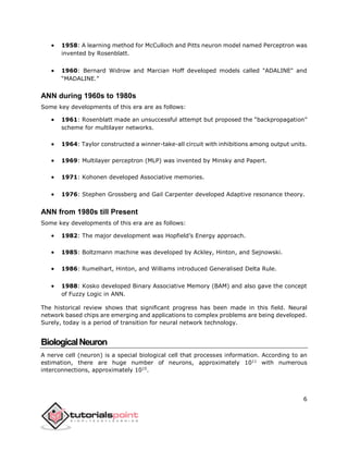 6
 1958: A learning method for McCulloch and Pitts neuron model named Perceptron was
invented by Rosenblatt.
 1960: Bernard Widrow and Marcian Hoff developed models called "ADALINE" and
“MADALINE.”
ANN during 1960s to 1980s
Some key developments of this era are as follows:
 1961: Rosenblatt made an unsuccessful attempt but proposed the “backpropagation”
scheme for multilayer networks.
 1964: Taylor constructed a winner-take-all circuit with inhibitions among output units.
 1969: Multilayer perceptron (MLP) was invented by Minsky and Papert.
 1971: Kohonen developed Associative memories.
 1976: Stephen Grossberg and Gail Carpenter developed Adaptive resonance theory.
ANN from 1980s till Present
Some key developments of this era are as follows:
 1982: The major development was Hopfield’s Energy approach.
 1985: Boltzmann machine was developed by Ackley, Hinton, and Sejnowski.
 1986: Rumelhart, Hinton, and Williams introduced Generalised Delta Rule.
 1988: Kosko developed Binary Associative Memory (BAM) and also gave the concept
of Fuzzy Logic in ANN.
The historical review shows that significant progress has been made in this field. Neural
network based chips are emerging and applications to complex problems are being developed.
Surely, today is a period of transition for neural network technology.
BiologicalNeuron
A nerve cell (neuron) is a special biological cell that processes information. According to an
estimation, there are huge number of neurons, approximately 1011
with numerous
interconnections, approximately 1015
.
 