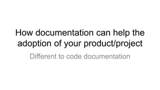 How documentation can help the
adoption of your product/project
Different to code documentation
 