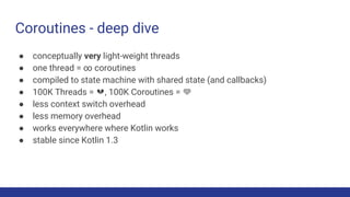 Coroutines - deep dive
● conceptually very light-weight threads
● one thread = ∞ coroutines
● compiled to state machine with shared state (and callbacks)
● 100K Threads = 💔, 100K Coroutines = 💚
● less context switch overhead
● less memory overhead
● works everywhere where Kotlin works
● stable since Kotlin 1.3
 