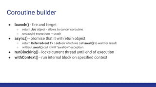 ● launch() - fire and forget
○ return Job object - allows to cancel coroutine
○ uncaught exceptions = crash
● async() - promise that it will return object
○ return Deferred<out T> : Job on which we call await() to wait for result
○ without await() call it will “swallow” exception
● runBlocking() - locks current thread until end of execution
● withContext() - run internal block on specified context
Coroutine builder
 