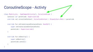 CoroutineScope - Activty
class MyActivity : AppCompatActivity(), CoroutineScope {
lateinit var parentJob: SupervisorJob
override val coroutineContext: CoroutineContext = Dispatchers.Main + parentJob
override fun onCreate(savedInstanceState: Bundle?) {
super.onCreate(savedInstanceState)
parentJob = SupervisorJob()
}
override fun onDestroy() {
super.onDestroy()
parentJob.cancel()
}
}
 