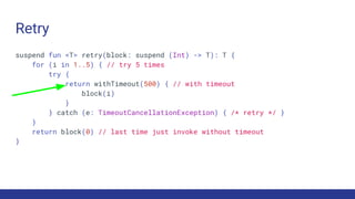 Retry
suspend fun <T> retry(block: suspend (Int) -> T): T {
for (i in 1..5) { // try 5 times
try {
return withTimeout(500) { // with timeout
block(i)
}
} catch (e: TimeoutCancellationException) { /* retry */ }
}
return block(0) // last time just invoke without timeout
}
 