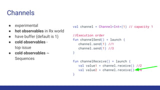 Channels
● experimental
● hot observables in Rx world
● have buffer (default is 1)
● cold observables -
top issue
● cold observables ~
Sequences
val channel = Channel<Int>(1) // capacity 1
//Execution order
fun channelSend() = launch {
channel.send(1) //1
channel.send(1) //3
}
fun channelReceive() = launch {
val value1 = channel.receive() //2
val value2 = channel.receive() //4
}
 