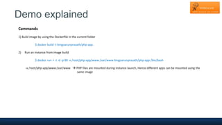 Demo explained
Commands
1) Build image by using the Dockerfile in the current folder
$ docker build -t bingoarunprasath/php-app .
2) Run an instance from image build
$ docker run -i -t -d -p 80 -v /root/php-app/www:/var/www bingoarunprasath/php-app /bin/bash
-v /root/php-app/www:/var/www  PHP files are mounted during instance launch, Hence different apps can be mounted using the
same image
 