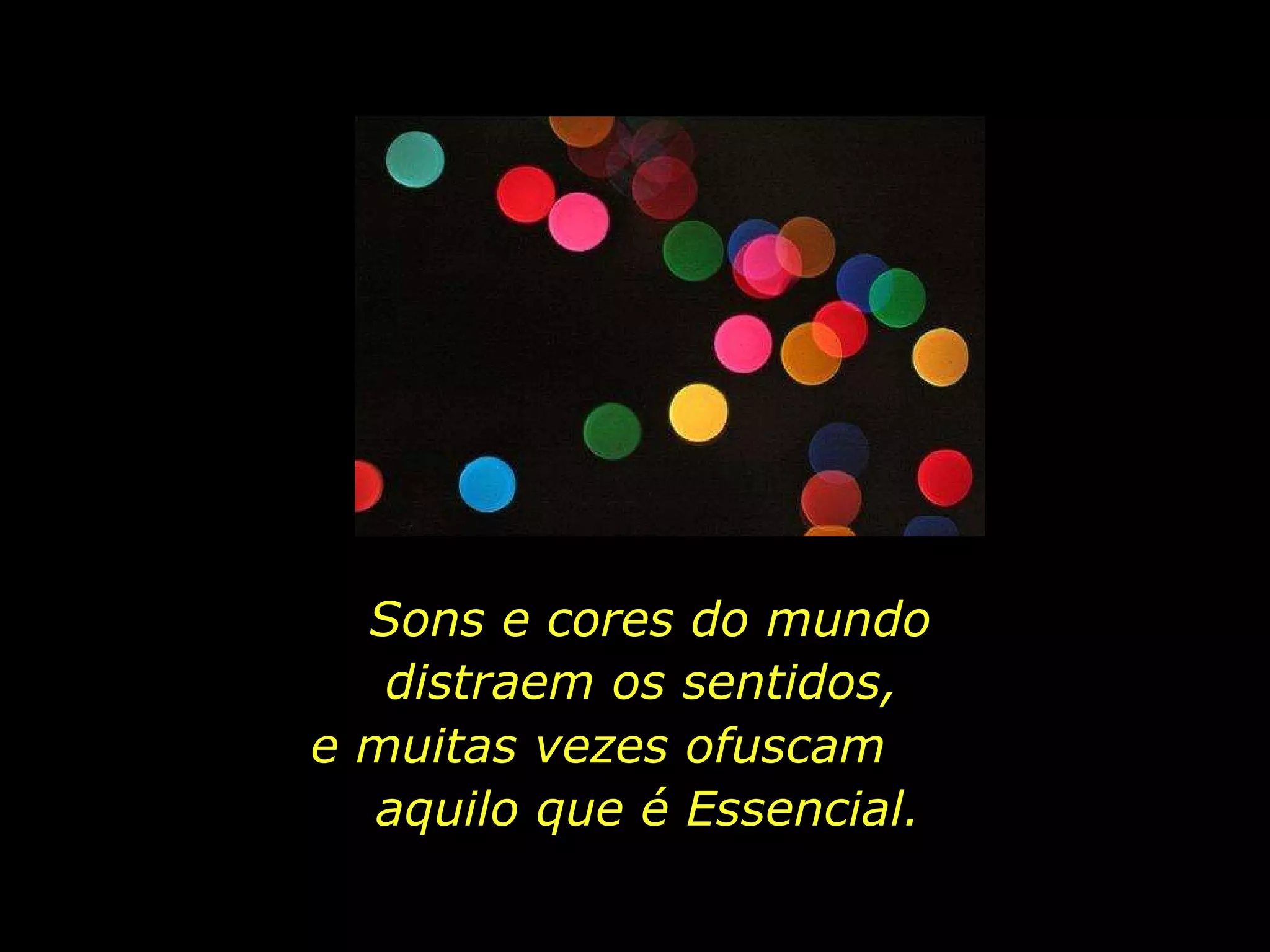 Sons e cores do mundo distraem os sentidos,  e muitas vezes ofuscam  aquilo que é Essencial. 