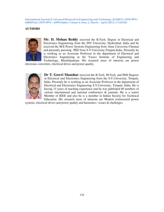 International Journal of Advanced Research in Engineering and Technology (IJARET), ISSN 0976 –
6480(Print), ISSN 0976 – 6499(Online) Volume 4, Issue 2, March – April (2013), © IAEME
118
AUTHORS
Mr. D. Mohan Reddy received the B.Tech. Degree in Electrical and
Electronics Engineering from the JNT University, Hyderabad, India and he
received the M.E Power Systems Engineering from Anna University Chennai
and presently pursuing PhD from S.V.University,Tirupati,India. Presently he
is working as an Associate Professor in the department of Electrical and
Electronics Engineering in Sri Vasavi Institute of Engineering and
Technology, Machilipatnam. His research areas of interests are power
electronic converters, electrical drives and power quality.
Dr T. Gowri Manohar received the B.Tech, M.Tech, and PhD Degrees
in Electrical and Electronics Engineering from the S.V.University, Tirupati,
India. Presently he is working as an Associate Professor in the department of
Electrical and Electronics Engineering S.V.University, Tirupati, India. He is
having 15 years of teaching experience and he was published 60 numbers of
various international and national conferences & journals. He is a senior
Member of IEEE and also he is a member in Indian Society for Technical
Education. His research areas of interests are Modern restructured power
systems, electrical drives and power quality and harmonics –issues & challenges.
 