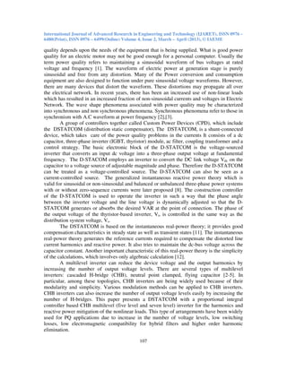 International Journal of Advanced Research in Engineering and Technology (IJARET), ISSN 0976 –
6480(Print), ISSN 0976 – 6499(Online) Volume 4, Issue 2, March – April (2013), © IAEME
107
quality depends upon the needs of the equipment that is being supplied. What is good power
quality for an electric motor may not be good enough for a personal computer. Usually the
term power quality refers to maintaining a sinusoidal waveform of bus voltages at rated
voltage and frequency [1]. The waveform of electric power at generation stage is purely
sinusoidal and free from any distortion. Many of the Power conversion and consumption
equipment are also designed to function under pure sinusoidal voltage waveforms. However,
there are many devices that distort the waveform. These distortions may propagate all over
the electrical network. In recent years, there has been an increased use of non-linear loads
which has resulted in an increased fraction of non-sinusoidal currents and voltages in Electric
Network. The wave shape phenomena associated with power quality may be characterized
into synchronous and non synchronous phenomena. Synchronous phenomena refer to those in
synchronism with A.C waveform at power frequency [2],[3].
A group of controllers together called Custom Power Devices (CPD), which include
the DSTATCOM (distribution static compensator), The DSTATCOM, is a shunt-connected
device, which takes care of the power quality problems in the currents It consists of a dc
capacitor, three-phase inverter (IGBT, thyristor) module, ac filter, coupling transformer and a
control strategy. The basic electronic block of the D-STATCOM is the voltage-sourced
inverter that converts an input dc voltage into a three-phase output voltage at fundamental
frequency. The D-STACOM employs an inverter to convert the DC link voltage Vdc on the
capacitor to a voltage source of adjustable magnitude and phase. Therefore the D-STATCOM
can be treated as a voltage-controlled source. The D-STATCOM can also be seen as a
current-controlled source. The generalized instantaneous reactive power theory which is
valid for sinusoidal or non-sinusoidal and balanced or unbalanced three-phase power systems
with or without zero-sequence currents were later proposed [8]. The construction controller
of the D-STATCOM is used to operate the inverter in such a way that the phase angle
between the inverter voltage and the line voltage is dynamically adjusted so that the D-
STATCOM generates or absorbs the desired VAR at the point of connection. The phase of
the output voltage of the thyristor-based inverter, Vi, is controlled in the same way as the
distribution system voltage, Vs.
The DSTATCOM is based on the instantaneous real-power theory; it provides good
compensation characteristics in steady state as well as transient states [11]. The instantaneous
real-power theory generates the reference currents required to compensate the distorted line
current harmonics and reactive power. It also tries to maintain the dc-bus voltage across the
capacitor constant. Another important characteristic of this real-power theory is the simplicity
of the calculations, which involves only algebraic calculation [12].
A multilevel inverter can reduce the device voltage and the output harmonics by
increasing the number of output voltage levels. There are several types of multilevel
inverters: cascaded H-bridge (CHB), neutral point clamped, flying capacitor [2-5]. In
particular, among these topologies, CHB inverters are being widely used because of their
modularity and simplicity. Various modulation methods can be applied to CHB inverters.
CHB inverters can also increase the number of output voltage levels easily by increasing the
number of H-bridges. This paper presents a DSTATCOM with a proportional integral
controller based CHB multilevel (five level and seven level) inverter for the harmonics and
reactive power mitigation of the nonlinear loads. This type of arrangements have been widely
used for PQ applications due to increase in the number of voltage levels, low switching
losses, low electromagnetic compatibility for hybrid filters and higher order harmonic
elimination.
 
