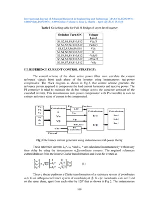 International Journal of Advanced Research in Engineering and Technology (IJARET), ISSN 0976 –
6480(Print), ISSN 0976 – 6499(Online) Volume 4, Issue 2, March – April (2013), © IAEME
109
Table I Switching table for Full H-Bridge of seven level inverter
Switches Turn ON Voltage
Level
S1,S2,S6,S8,S10,S12 Vdc/3
S1,S2,S5,S6,S10,S12 2Vdc/3
S1,S2,S5,S6,S9,S10 Vdc
S2,S4,S6,S8,S10,S12 0
S3,S4,S6,S8 S10,S12 -Vdc/3
S3,S4,S7,S8,S10,S12 -2Vdc/3
S3,S4,S7,S8,S11,S12 -Vdc
III. REFERENCE CURRENT CONTROL STRATEGY:
The control scheme of the shunt active power filter must calculate the current
reference signals from each phase of the inverter using instantaneous real-power
compensator. The block diagram as shown in Fig.3, that control scheme generates the
reference current required to compensate the load current harmonics and reactive power. The
PI controller is tried to maintain the dc-bus voltage across the capacitor constant of the
cascaded inverter. This instantaneous real- power compensator with PI-controller is used to
extracts reference value of current to be compensated.
Fig 3: Reference current generator using instantaneous real-power theory
These reference currents isa*, isb *and isc * are calculated instantaneously without any
time delay by using the instantaneous α,β coordinate currents. The required references
current derivate from the inverse Clarke transformation and it can be written as
(1)
The p-q theory performs a Clarke transformation of a stationary system of coordinates
a bc to an orthogonal reference system of coordinates α ,β. In a bc coordinates axes are fixed
on the same plane, apart from each other by 1200
that as shown in Fig 2. The instantaneous
 