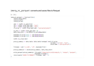 imerg_nc_parquet converts and saves files to Parquet
imerg_nc_parquet <- function(file){
library(data.table)
library(ncdf4)
library(arrow)
imer <- ncdf4::nc_open(file)
lon <- ncdf4::ncvar_get(imer, "lon")
lat <- ncdf4::ncvar_get(imer, "lat")
rf.array <- ncdf4::ncvar_get(imer, "precipitationCal")
nc_atts <- ncdf4::ncatt_get(imer, 0)
date_time_start <- as.POSIXlt(nc_atts$BeginDate)
dimnames(rf.array)[[1]] <- imer$dim$lat$vals
dimnames(rf.array)[[2]] <- imer$dim$lon$vals
ncdf4::nc_close(imer)
precip_summary <- data.table::data.table(reshape2::melt(rf.array,
varnames = c("lat", "lon"),
value.name = "precipitation"))
filename = sub('.nc4$', '.df', basename(file))
precip_summary2 <- cbind(precip_summary, date_time_start)
write_parquet(precip_summary2, file.path("/home/testlv/x123/sohpc21_r", "output", "parquet",
basename(filename)))
return(paste("SAVED TO PARQUET", filename, sep=" "))
}
 