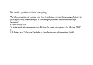 The need for parallel/distributed computing
"Parallel computing can reduce your time to solution, increase the energy efficiency in
your application, and enable you to tackle larger problems on currently existing
hardware."
It's also known that
"A serial application only accesses 0.8% of the processing power of a 16-core CPU."
(*)
() R. Robey and Y. Zamora, Parallel and High Performance Computing*, 2001
 