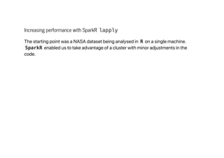 Increasing performance with SparkR lapply
The starting point was a NASA dataset being analysed in R on a single machine.
SparkR enabled us to take advantage of a cluster with minor adjustments in the
code.
 