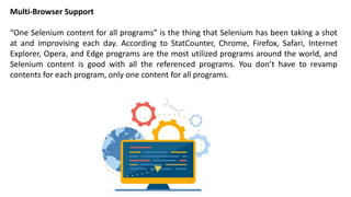 Multi-Browser Support
“One Selenium content for all programs” is the thing that Selenium has been taking a shot
at and improvising each day. According to StatCounter, Chrome, Firefox, Safari, Internet
Explorer, Opera, and Edge programs are the most utilized programs around the world, and
Selenium content is good with all the referenced programs. You don’t have to revamp
contents for each program, only one content for all programs.
 