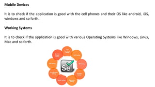 Mobile Devices
It is to check if the application is good with the cell phones and their OS like android, iOS,
windows and so forth.
Working Systems
It is to check if the application is good with various Operating Systems like Windows, Linux,
Mac and so forth.
 