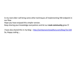 In my next slide I will bring some other techniques of implementing VM endpoint in
our flow.
Hope you have enjoyed this simpler version.
Keep sharing your knowledge everywhere and let our mule community grow 
I have also shared this in my blog :- http://anirbansenchowdhary.com/blog/?p=220
So, Happy coding …
 