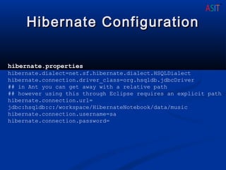 Hibernate ConfigurationHibernate Configuration
hibernate.properties
hibernate.dialect=net.sf.hibernate.dialect.HSQLDialect
hibernate.connection.driver_class=org.hsqldb.jdbcDriver
## in Ant you can get away with a relative path
## however using this through Eclipse requires an explicit path
hibernate.connection.url=
jdbc:hsqldb:c:/workspace/HibernateNotebook/data/music
hibernate.connection.username=sa
hibernate.connection.password=
 