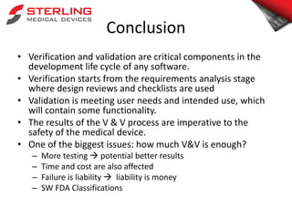 Conclusion
• Verification and validation are critical components in the
development life cycle of any software.
• Verification starts from the requirements analysis stage
where design reviews and checklists are used
• Validation is meeting user needs and intended use, which
will contain some functionality.
• The results of the V & V process are imperative to the
safety of the medical device.
• One of the biggest issues: how much V&V is enough?
– More testing  potential better results
– Time and cost are also affected
– Failure is liability  liability is money
– SW FDA Classifications
 