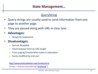 State Management…
Cookies..
• Persistence Cookie: Cookies which you can set an expiry date
time are called persistence cookies. Persistence cookies are
permanently stored till the time you set.
Response.Cookies["nameWithPCookies"].Value = "This is A Persistance Cookie";
Response.Cookies["nameWithPCookies"].Expires = DateTime.Now.AddSeconds(10);
And the second one is:
HttpCookie aCookieValPer = new HttpCookie("Persistance");
aCookieValPer.Value = "This is A Persistance Cookie";
aCookieValPer.Expires = DateTime.Now.AddSeconds(10);
Response.Cookies.Add(aCookieValPer);
MAHEDEE.NET 64
 