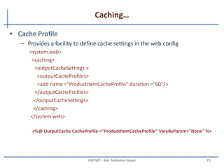 Caching
• Caching is a technique of storing data in memory which takes
time to create
• There are two main types of caching:
– Output caching
• Cache the final render HTML of the page.
• When the same page is requested again, the cached page is served
• ASP.NET does not start the page life cycle and does not execute the code
<%@ OutputCache Duration=”60” VaryByParam=”None”%>
– Data caching
• Flexible way to cache a DataSet object or any collection object
date1 = DateTime.Now;
Cache.Insert("Date1", date1, null, DateTime.Now.AddSeconds(20), TimeSpan.Zero);
Or DataSet ds = new DataSet();
ds = (DataSet) Cache["MyDataSet"];
MAHEDEE.NET 73
 