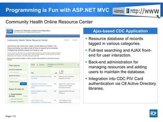 Page  13
Programming is Fun with ASP.NET MVC
Community Health Online Resource Center
Ajax-based CDC Application
 Resource database of records
tagged in various categories.
 Full-text searching and AJAX front-
end for user interaction.
 Back-end administration for
managing resources and adding
users to maintain the database.
 Integration into CDC PIV Card
authentication via C# Active Directory
libraries.
 