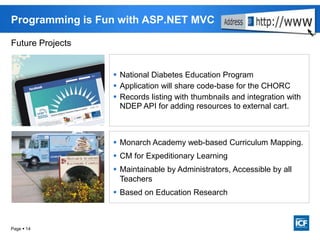 Page  14
Programming is Fun with ASP.NET MVC
 National Diabetes Education Program
 Application will share code-base for the CHORC
 Records listing with thumbnails and integration with
NDEP API for adding resources to external cart.
 Monarch Academy web-based Curriculum Mapping.
 CM for Expeditionary Learning
 Maintainable by Administrators, Accessible by all
Teachers
 Based on Education Research
Future Projects
 