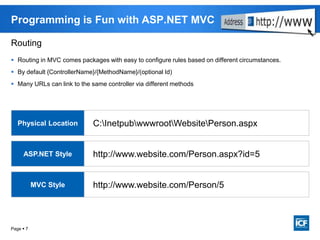 Page  7
Programming is Fun with ASP.NET MVC
C:InetpubwwwrootWebsitePerson.aspx
http://www.website.com/Person.aspx?id=5
http://www.website.com/Person/5
Physical Location
ASP.NET Style
MVC Style
Routing
 Routing in MVC comes packages with easy to configure rules based on different circumstances.
 By default {ControllerName}/{MethodName}/(optional Id)
 Many URLs can link to the same controller via different methods
 